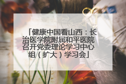 健康中国看山西：长治医学院附属和平医院召开党委理论学习中心组（扩大）学习会