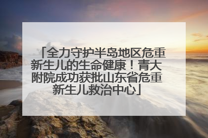全力守护半岛地区危重新生儿的生命健康！青大附院成功获批山东省危重新生儿救治中心