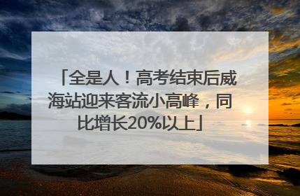 全是人！高考结束后威海站迎来客流小高峰，同比增长20%以上