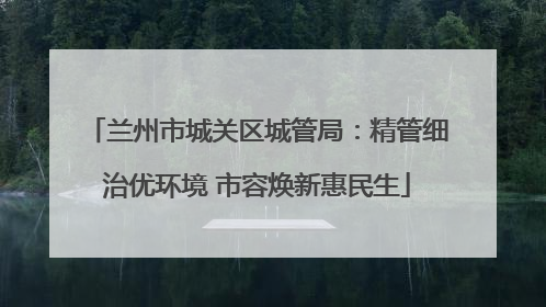 兰州市城关区城管局：精管细治优环境 市容焕新惠民生