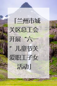 兰州市城关区总工会开展“六一”儿童节关爱职工子女活动