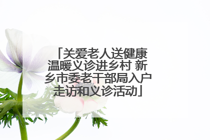 关爱老人送健康 温暖义诊进乡村 新乡市委老干部局入户走访和义诊活动