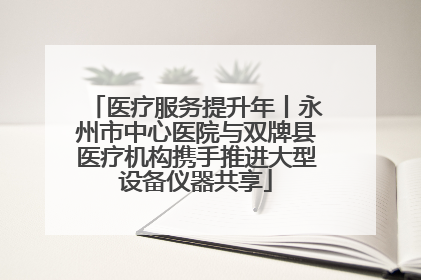 医疗服务提升年丨永州市中心医院与双牌县医疗机构携手推进大型设备仪器共享