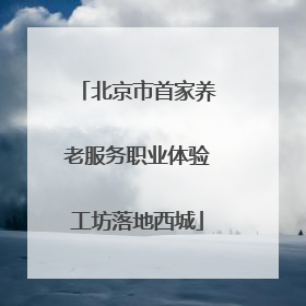 北京市首家养老服务职业体验工坊落地西城