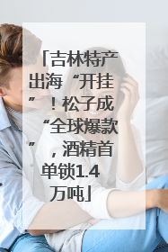 吉林特产出海“开挂”！松子成“全球爆款”，酒精首单锁1.4万吨