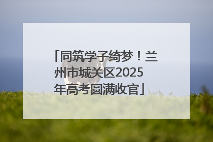 同筑学子绮梦！兰州市城关区2025年高考圆满收官