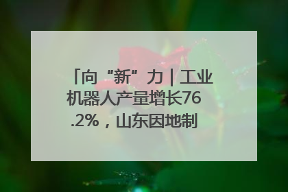 向“新”力｜工业机器人产量增长76.2%，山东因地制宜发展新质生产力