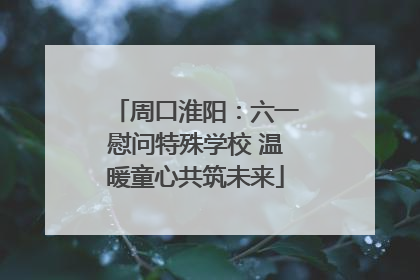 周口淮阳：六一慰问特殊学校 温暖童心共筑未来