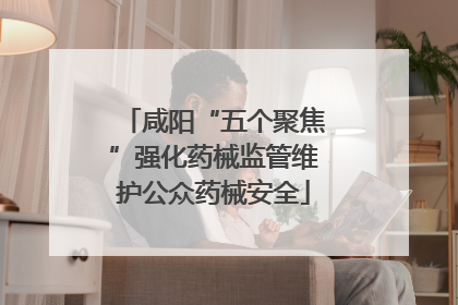 咸阳“五个聚焦”强化药械监管维护公众药械安全
