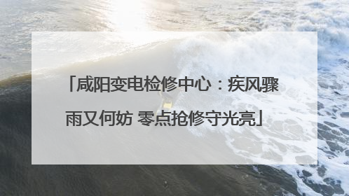 咸阳变电检修中心：疾风骤雨又何妨 零点抢修守光亮