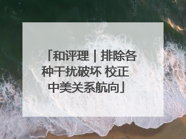 和评理｜排除各种干扰破坏 校正中美关系航向