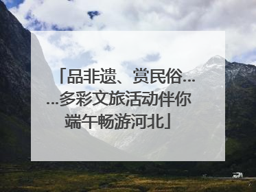 品非遗、赏民俗……多彩文旅活动伴你端午畅游河北