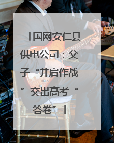 国网安仁县供电公司：父子“并肩作战”交出高考“答卷”