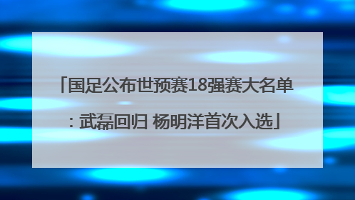 国足公布世预赛18强赛大名单：武磊回归 杨明洋首次入选