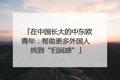 在中国长大的中东欧青年：帮助更多外国人找到“归属感”