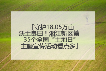 守护18.05万亩沃土良田！湘江新区第35个全国“土地日”主题宣传活动看点多