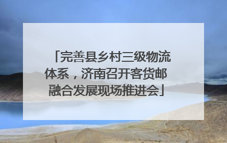 完善县乡村三级物流体系，济南召开客货邮融合发展现场推进会