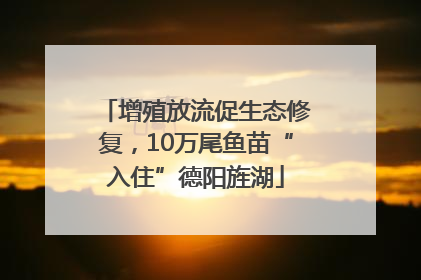 增殖放流促生态修复，10万尾鱼苗“入住”德阳旌湖