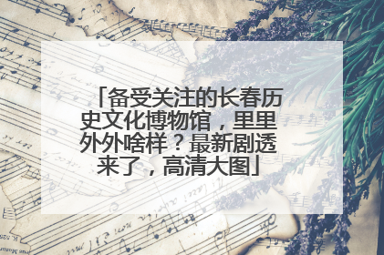 备受关注的长春历史文化博物馆，里里外外啥样？最新剧透来了，高清大图