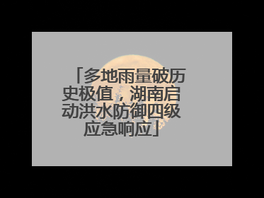多地雨量破历史极值，湖南启动洪水防御四级应急响应