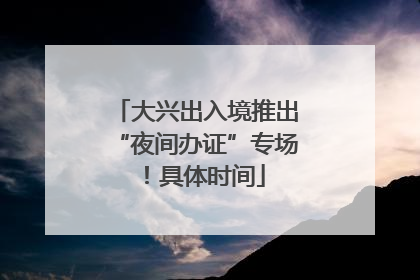 大兴出入境推出“夜间办证”专场！具体时间