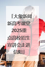 大象新闻新高考课堂2025重点高校招生宣讲会走进信阳