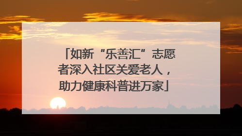 如新“乐善汇”志愿者深入社区关爱老人，助力健康科普进万家
