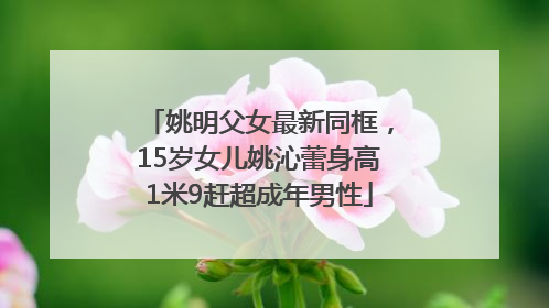 姚明父女最新同框，15岁女儿姚沁蕾身高1米9赶超成年男性
