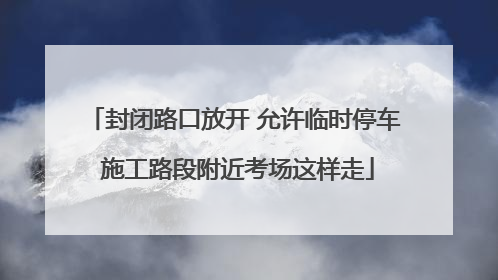 封闭路口放开 允许临时停车 施工路段附近考场这样走