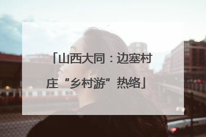 山西大同：边塞村庄“乡村游”热络