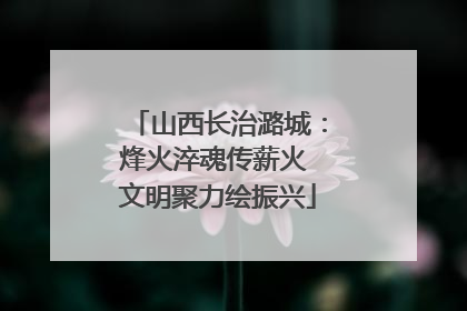 山西长治潞城：烽火淬魂传薪火 文明聚力绘振兴