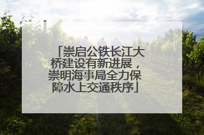 崇启公铁长江大桥建设有新进展，崇明海事局全力保障水上交通秩序