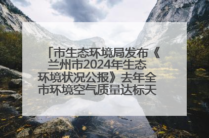 市生态环境局发布《兰州市2024年生态环境状况公报》去年全市环境空气质量达标天数301天