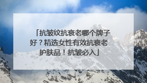 抗皱纹抗衰老哪个牌子好？精选女性有效抗衰老护肤品！抗皱必入
