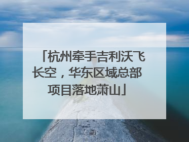 杭州牵手吉利沃飞长空，华东区域总部项目落地萧山