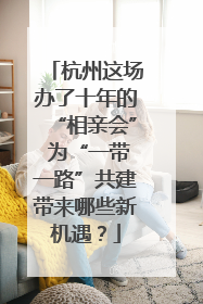杭州这场办了十年的“相亲会” 为“一带一路”共建带来哪些新机遇？