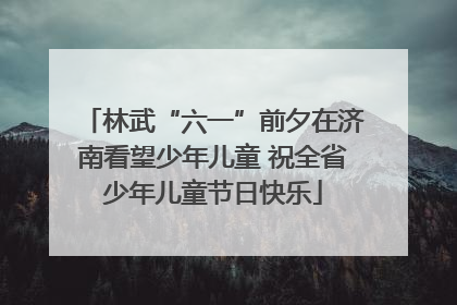 林武“六一”前夕在济南看望少年儿童 祝全省少年儿童节日快乐