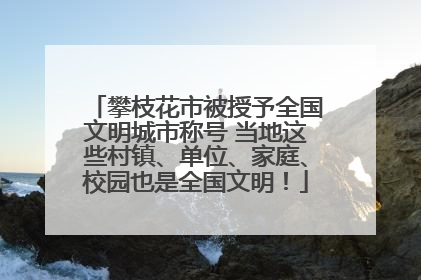 攀枝花市被授予全国文明城市称号 当地这些村镇、单位、家庭、校园也是全国文明！
