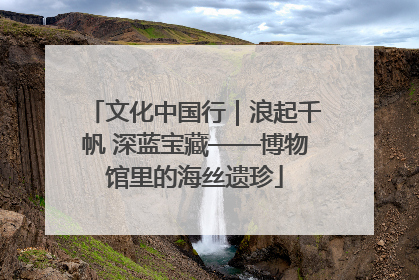 文化中国行｜浪起千帆 深蓝宝藏——博物馆里的海丝遗珍