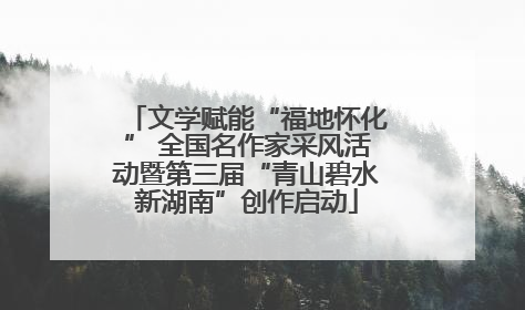 文学赋能“福地怀化” 全国名作家采风活动暨第三届“青山碧水新湖南”创作启动