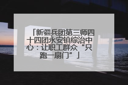 新疆兵团第三师四十四团永安镇综治中心：让职工群众“只跑一扇门”