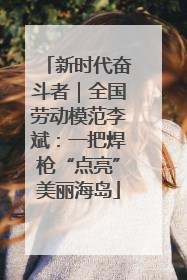 新时代奋斗者｜全国劳动模范李斌：一把焊枪“点亮”美丽海岛