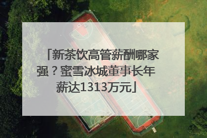 新茶饮高管薪酬哪家强？蜜雪冰城董事长年薪达1313万元