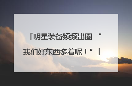 明星装备频频出圈 “我们好东西多着呢！”
