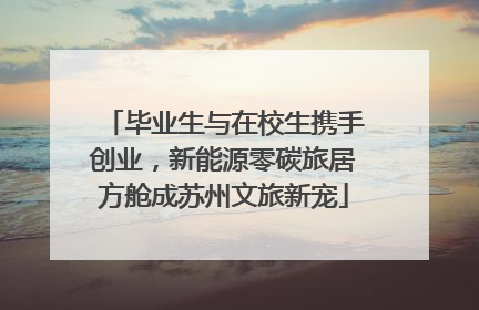 毕业生与在校生携手创业，新能源零碳旅居方舱成苏州文旅新宠