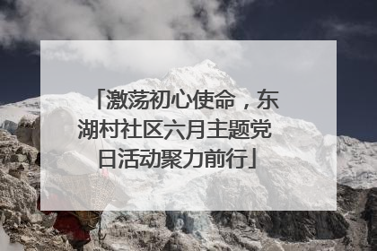 激荡初心使命，东湖村社区六月主题党日活动聚力前行