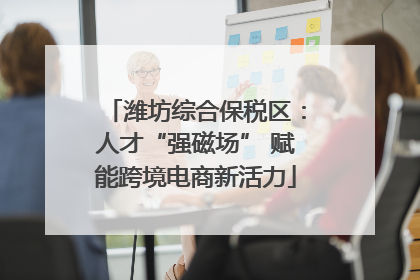 潍坊综合保税区：人才“强磁场” 赋能跨境电商新活力
