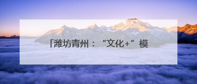 潍坊青州：“文化+”模式引领乡村振兴新路径