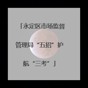 永定区市场监督管理局“五招”护航“三考”