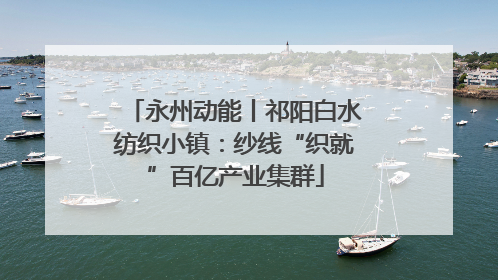 永州动能丨祁阳白水纺织小镇：纱线“织就”百亿产业集群